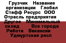 Грузчик › Название организации ­ Глобал Стафф Ресурс, ООО › Отрасль предприятия ­ Другое › Минимальный оклад ­ 1 - Все города Работа » Вакансии   . Удмуртская респ.